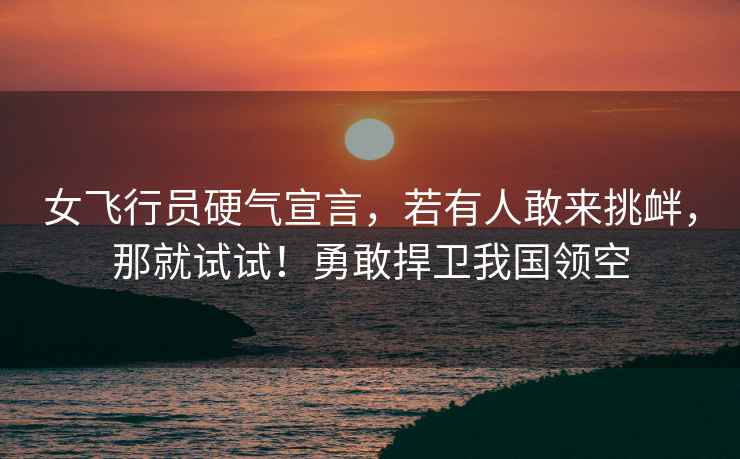 女飛行員硬氣宣言，若有人敢來挑釁，那就試試！勇敢捍衛我國領空