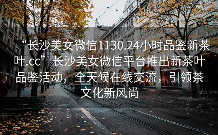 “長沙美女微信1130.24小時品鑒新茶葉.cc”長沙美女微信平臺推出新茶葉品鑒活動，全天候在線交流，引領茶文化新風尚