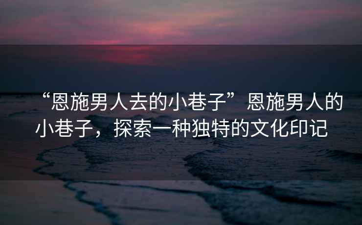 “恩施男人去的小巷子”恩施男人的小巷子，探索一種獨特的文化印記