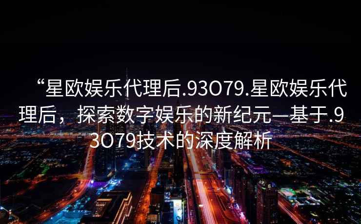 “星歐娛樂代理后.93O79.星歐娛樂代理后，探索數字娛樂的新紀元—基于.93O79技術的深度解析