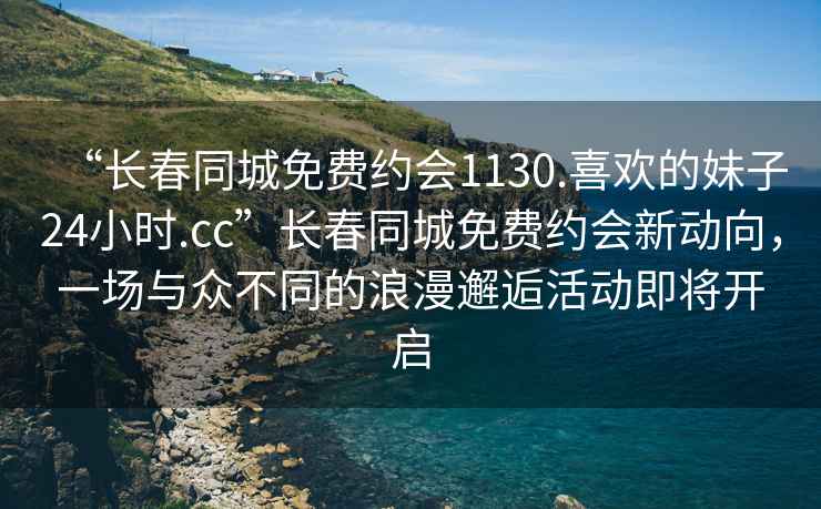 “長春同城免費約會1130.喜歡的妹子24小時.cc”長春同城免費約會新動向，一場與眾不同的浪漫邂逅活動即將開啟
