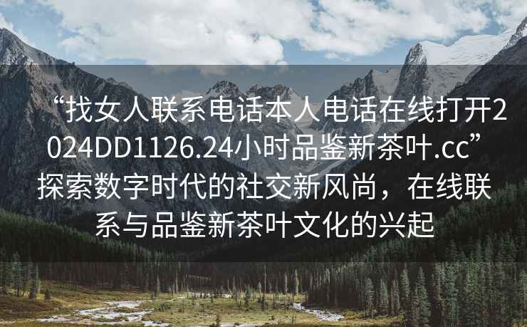“找女人聯系電話本人電話在線打開2024DD1126.24小時品鑒新茶葉.cc”探索數字時代的社交新風尚，在線聯系與品鑒新茶葉文化的興起