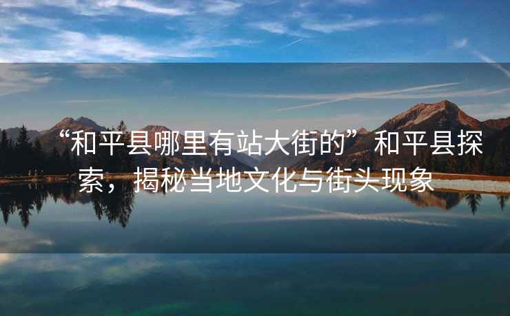 “和平縣哪里有站大街的”和平縣探索，揭秘當地文化與街頭現象