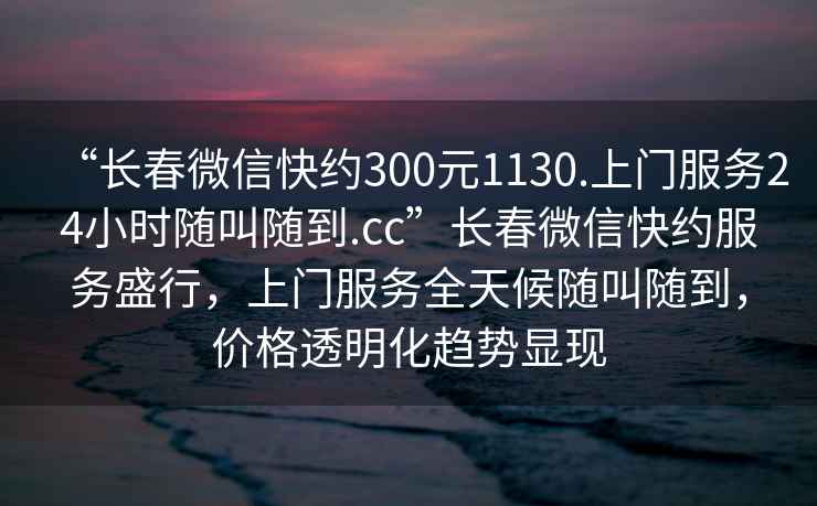 “長春微信快約300元1130.上門服務(wù)24小時隨叫隨到.cc”長春微信快約服務(wù)盛行，上門服務(wù)全天候隨叫隨到，價格透明化趨勢顯現(xiàn)