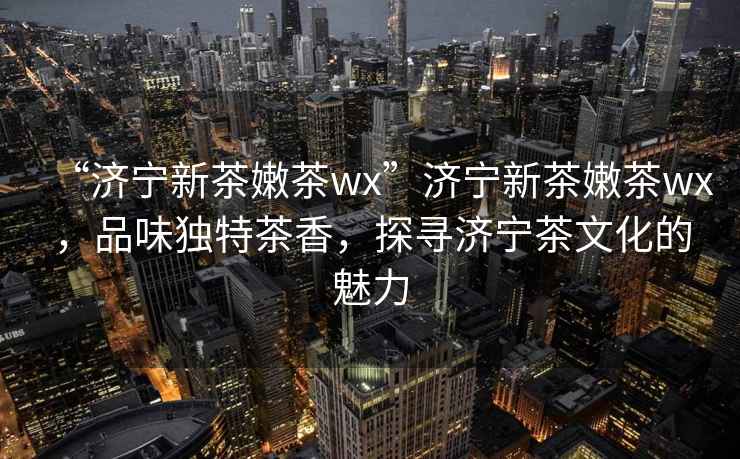 “濟寧新茶嫩茶wx”濟寧新茶嫩茶wx，品味獨特茶香，探尋濟寧茶文化的魅力