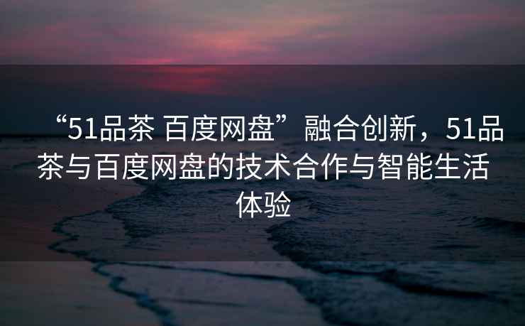 “51品茶 百度網盤”融合創新，51品茶與百度網盤的技術合作與智能生活體驗
