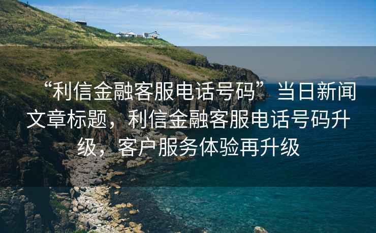 “利信金融客服電話號碼”當日新聞文章標題，利信金融客服電話號碼升級，客戶服務體驗再升級