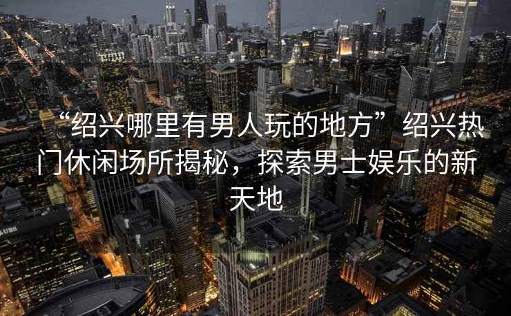 “紹興哪里有男人玩的地方”紹興熱門休閑場所揭秘，探索男士娛樂的新天地