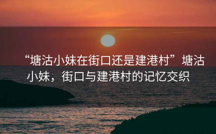“塘沽小妹在街口還是建港村”塘沽小妹，街口與建港村的記憶交織