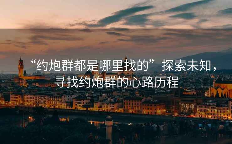 “約炮群都是哪里找的”探索未知，尋找約炮群的心路歷程