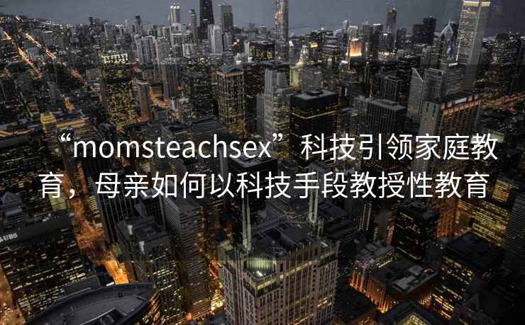 “momsteachsex”科技引領(lǐng)家庭教育，母親如何以科技手段教授性教育