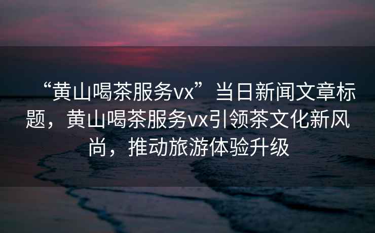 “黃山喝茶服務(wù)vx”當(dāng)日新聞文章標(biāo)題，黃山喝茶服務(wù)vx引領(lǐng)茶文化新風(fēng)尚，推動旅游體驗升級