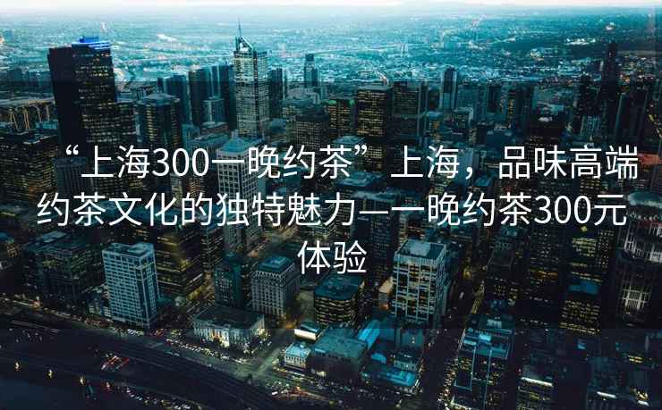 “上海300一晚約茶”上海，品味高端約茶文化的獨特魅力—一晚約茶300元體驗