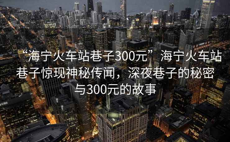 “海寧火車站巷子300元”海寧火車站巷子驚現神秘傳聞，深夜巷子的秘密與300元的故事