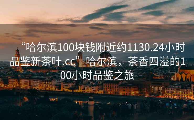 “哈爾濱100塊錢附近約1130.24小時品鑒新茶葉.cc”哈爾濱，茶香四溢的100小時品鑒之旅