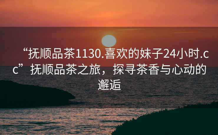 “撫順品茶1130.喜歡的妹子24小時.cc”撫順品茶之旅，探尋茶香與心動的邂逅