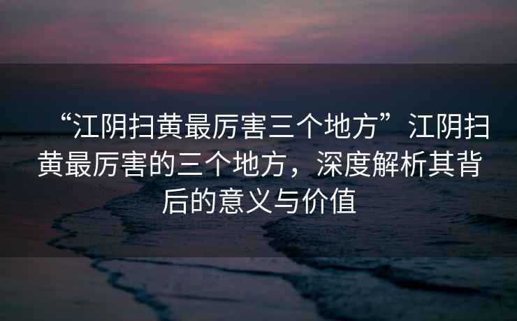 “江陰掃黃最厲害三個(gè)地方”江陰掃黃最厲害的三個(gè)地方，深度解析其背后的意義與價(jià)值