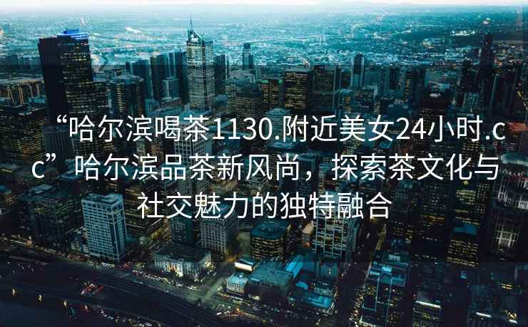 “哈爾濱喝茶1130.附近美女24小時.cc”哈爾濱品茶新風尚，探索茶文化與社交魅力的獨特融合