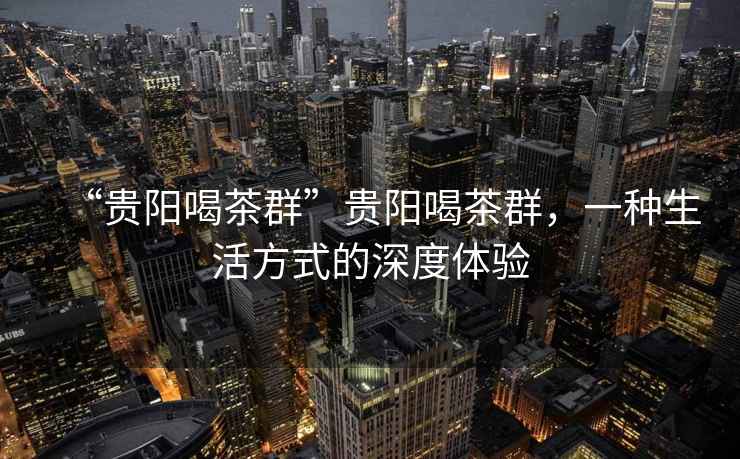 “貴陽喝茶群”貴陽喝茶群，一種生活方式的深度體驗