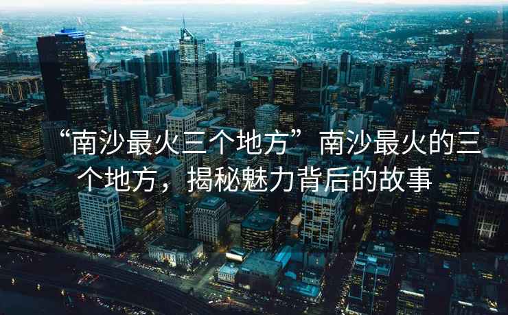 “南沙最火三個地方”南沙最火的三個地方，揭秘魅力背后的故事