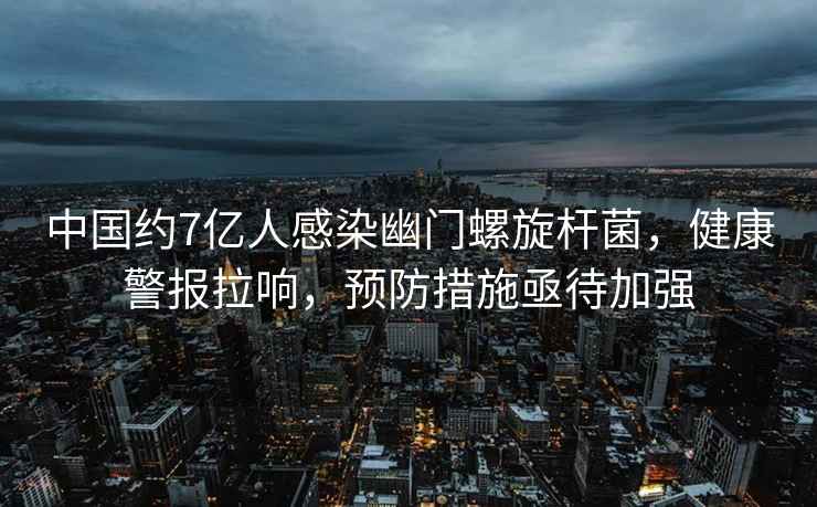 中國約7億人感染幽門螺旋桿菌，健康警報拉響，預防措施亟待加強