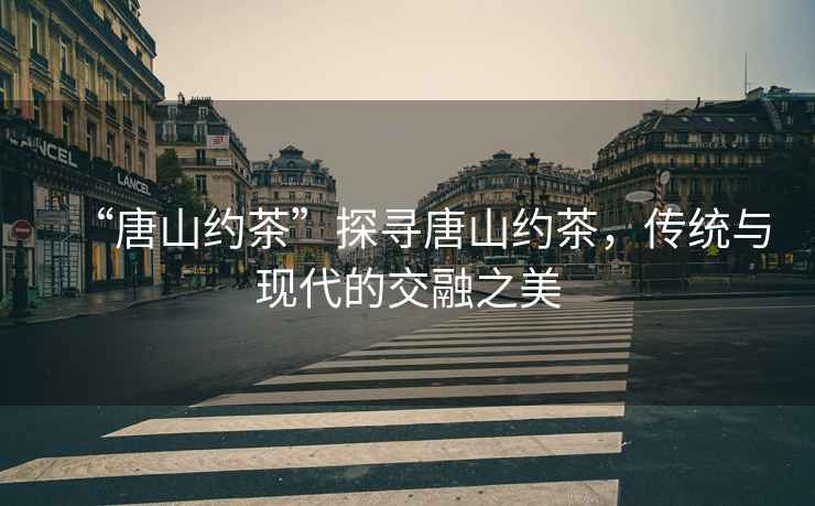 “唐山約茶”探尋唐山約茶，傳統與現代的交融之美