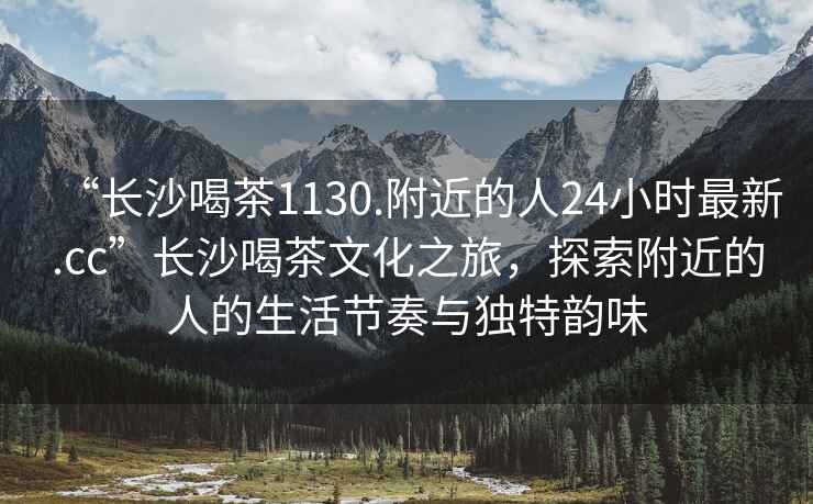 “長沙喝茶1130.附近的人24小時最新.cc”長沙喝茶文化之旅，探索附近的人的生活節奏與獨特韻味