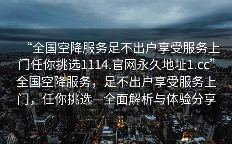 “全國空降服務足不出戶享受服務上門任你挑選1114.官網永久地址1.cc”全國空降服務，足不出戶享受服務上門，任你挑選—全面解析與體驗分享