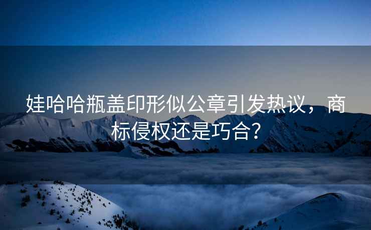 娃哈哈瓶蓋印形似公章引發熱議，商標侵權還是巧合？
