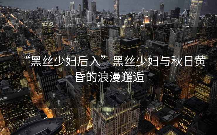 “黑絲少婦后入”黑絲少婦與秋日黃昏的浪漫邂逅