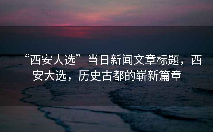 “西安大選”當(dāng)日新聞文章標(biāo)題，西安大選，歷史古都的嶄新篇章
