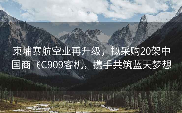 柬埔寨航空業再升級，擬采購20架中國商飛C909客機，攜手共筑藍天夢想