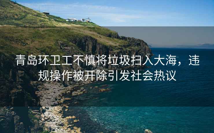 青島環(huán)衛(wèi)工不慎將垃圾掃入大海，違規(guī)操作被開(kāi)除引發(fā)社會(huì)熱議