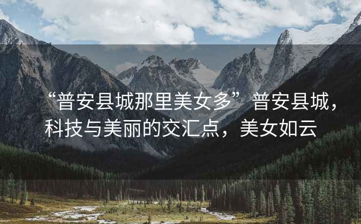 “普安縣城那里美女多”普安縣城，科技與美麗的交匯點，美女如云