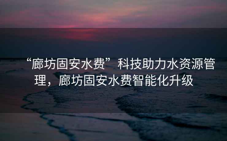 “廊坊固安水費”科技助力水資源管理，廊坊固安水費智能化升級