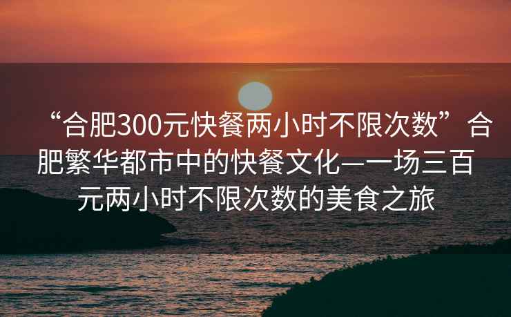 “合肥300元快餐兩小時不限次數(shù)”合肥繁華都市中的快餐文化—一場三百元兩小時不限次數(shù)的美食之旅