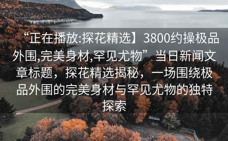 “正在播放:探花精選】3800約操極品外圍,完美身材,罕見尤物”當日新聞文章標題，探花精選揭秘，一場圍繞極品外圍的完美身材與罕見尤物的獨特探索