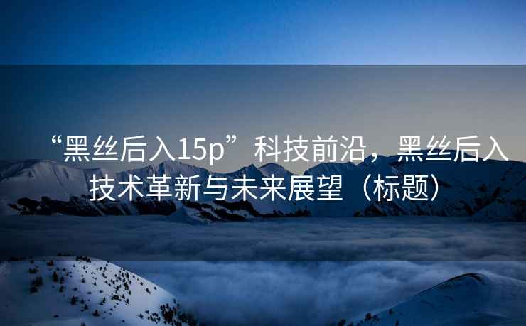 “黑絲后入15p”科技前沿，黑絲后入技術革新與未來展望（標題）
