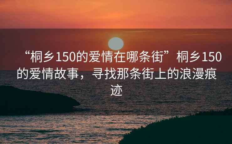 “桐鄉(xiāng)150的愛(ài)情在哪條街”桐鄉(xiāng)150的愛(ài)情故事，尋找那條街上的浪漫痕跡