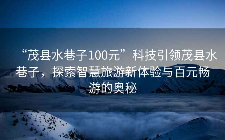 “茂縣水巷子100元”科技引領茂縣水巷子，探索智慧旅游新體驗與百元暢游的奧秘