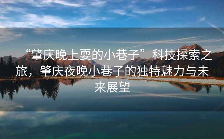 “肇慶晚上耍的小巷子”科技探索之旅，肇慶夜晚小巷子的獨特魅力與未來展望