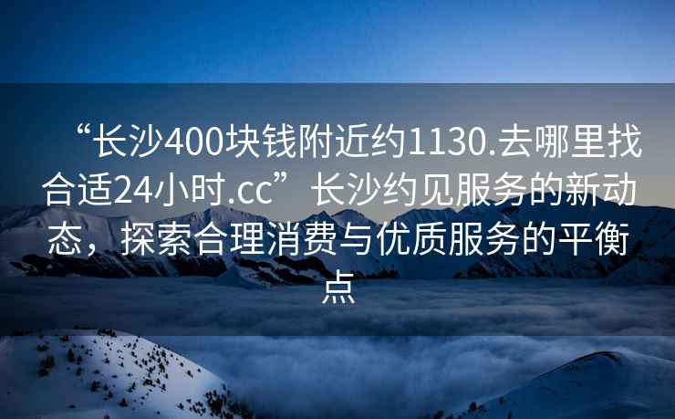 “長沙400塊錢附近約1130.去哪里找合適24小時.cc”長沙約見服務的新動態，探索合理消費與優質服務的平衡點