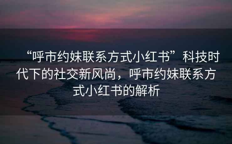 “呼市約妹聯(lián)系方式小紅書”科技時代下的社交新風(fēng)尚，呼市約妹聯(lián)系方式小紅書的解析