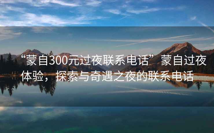 “蒙自300元過夜聯系電話”蒙自過夜體驗，探索與奇遇之夜的聯系電話