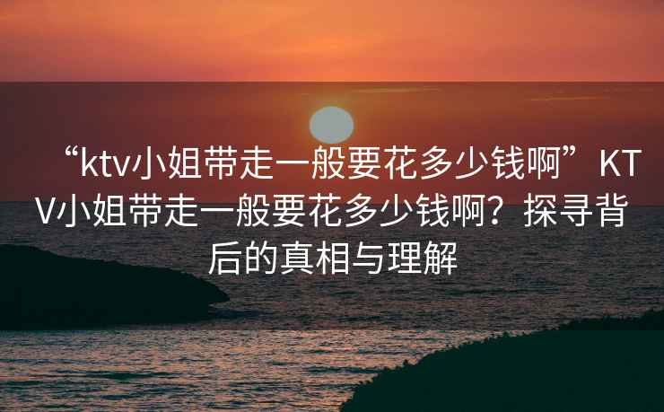 “ktv小姐帶走一般要花多少錢啊”KTV小姐帶走一般要花多少錢啊？探尋背后的真相與理解