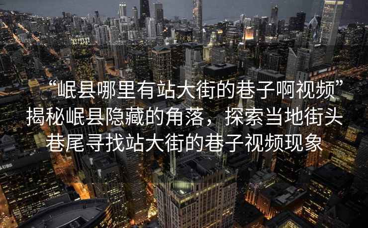 “岷縣哪里有站大街的巷子啊視頻”揭秘岷縣隱藏的角落，探索當(dāng)?shù)亟诸^巷尾尋找站大街的巷子視頻現(xiàn)象