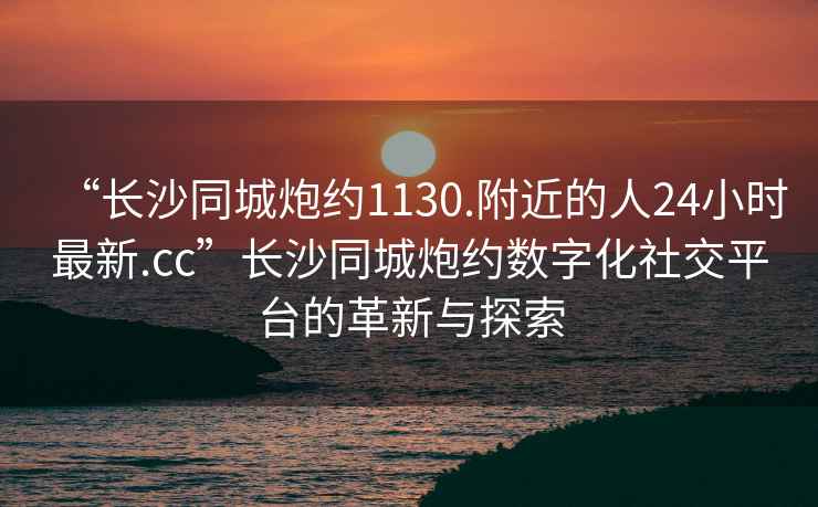 “長沙同城炮約1130.附近的人24小時最新.cc”長沙同城炮約數字化社交平臺的革新與探索
