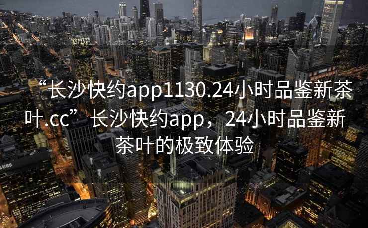 “長沙快約app1130.24小時品鑒新茶葉.cc”長沙快約app，24小時品鑒新茶葉的極致體驗
