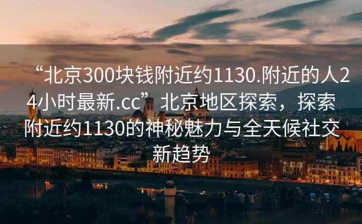 “北京300塊錢附近約1130.附近的人24小時最新.cc”北京地區探索，探索附近約1130的神秘魅力與全天候社交新趨勢