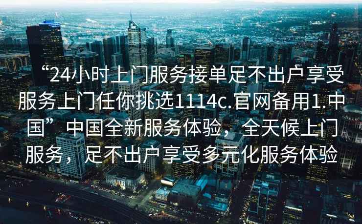 “24小時上門服務接單足不出戶享受服務上門任你挑選1114c.官網備用1.中國”中國全新服務體驗，全天候上門服務，足不出戶享受多元化服務體驗